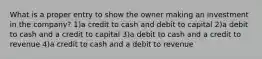 What is a proper entry to show the owner making an investment in the company? 1)a credit to cash and debit to capital 2)a debit to cash and a credit to capital 3)a debit to cash and a credit to revenue 4)a credit to cash and a debit to revenue