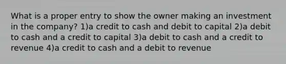 What is a proper entry to show the owner making an investment in the company? 1)a credit to cash and debit to capital 2)a debit to cash and a credit to capital 3)a debit to cash and a credit to revenue 4)a credit to cash and a debit to revenue