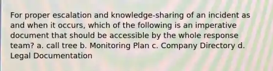 For proper escalation and knowledge-sharing of an incident as and when it occurs, which of the following is an imperative document that should be accessible by the whole response team? a. call tree b. Monitoring Plan c. Company Directory d. Legal Documentation