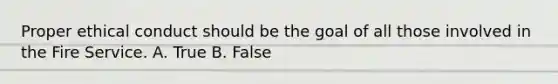 Proper ethical conduct should be the goal of all those involved in the Fire Service. A. True B. False