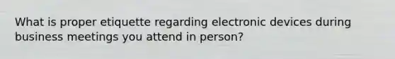 What is proper etiquette regarding electronic devices during business meetings you attend in person?