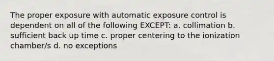 The proper exposure with automatic exposure control is dependent on all of the following EXCEPT: a. collimation b. sufficient back up time c. proper centering to the ionization chamber/s d. no exceptions