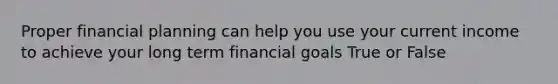 Proper financial planning can help you use your current income to achieve your long term financial goals True or False