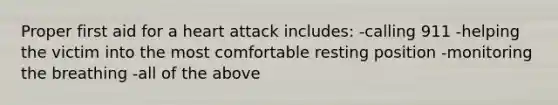 Proper first aid for a heart attack includes: -calling 911 -helping the victim into the most comfortable resting position -monitoring the breathing -all of the above