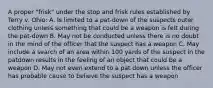 A proper "frisk" under the stop and frisk rules established by Terry v. Ohio: A. Is limited to a pat-down of the suspects outer clothing unless something that could be a weapon is felt during the pat-down B. May not be conducted unless there is no doubt in the mind of the officer that the suspect has a weapon C. May include a search of an area within 100 yards of the suspect in the patdown results in the feeling of an object that could be a weapon D. May not even extend to a pat down unless the officer has probable cause to believe the suspect has a weapon