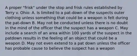 A proper "frisk" under the stop and frisk rules established by Terry v. Ohio: A. Is limited to a pat-down of the suspects outer clothing unless something that could be a weapon is felt during the pat-down B. May not be conducted unless there is no doubt in the mind of the officer that the suspect has a weapon C. May include a search of an area within 100 yards of the suspect in the patdown results in the feeling of an object that could be a weapon D. May not even extend to a pat down unless the officer has probable cause to believe the suspect has a weapon