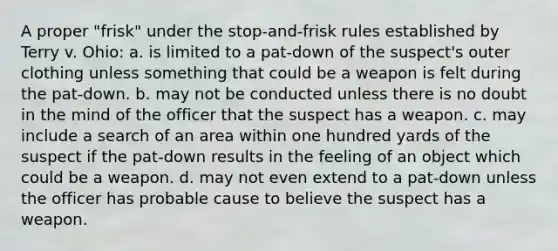 A proper "frisk" under the stop-and-frisk rules established by Terry v. Ohio: a. is limited to a pat-down of the suspect's outer clothing unless something that could be a weapon is felt during the pat-down. b. may not be conducted unless there is no doubt in the mind of the officer that the suspect has a weapon. c. may include a search of an area within one hundred yards of the suspect if the pat-down results in the feeling of an object which could be a weapon. d. may not even extend to a pat-down unless the officer has probable cause to believe the suspect has a weapon.