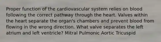 Proper function of the cardiovascular system relies on blood following the correct pathway through the heart. Valves within the heart separate the organ's chambers and prevent blood from flowing in the wrong direction. What valve separates the left atrium and left ventricle? Mitral Pulmonic Aortic Tricuspid