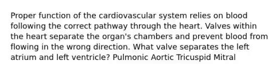 Proper function of the cardiovascular system relies on blood following the correct pathway through the heart. Valves within the heart separate the organ's chambers and prevent blood from flowing in the wrong direction. What valve separates the left atrium and left ventricle? Pulmonic Aortic Tricuspid Mitral