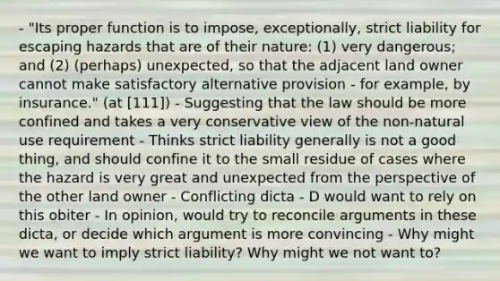 - "Its proper function is to impose, exceptionally, strict liability for escaping hazards that are of their nature: (1) very dangerous; and (2) (perhaps) unexpected, so that the adjacent land owner cannot make satisfactory alternative provision - for example, by insurance." (at [111]) - Suggesting that the law should be more confined and takes a very conservative view of the non-natural use requirement - Thinks strict liability generally is not a good thing, and should confine it to the small residue of cases where the hazard is very great and unexpected from the perspective of the other land owner - Conflicting dicta - D would want to rely on this obiter - In opinion, would try to reconcile arguments in these dicta, or decide which argument is more convincing - Why might we want to imply strict liability? Why might we not want to?