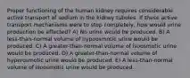 Proper functioning of the human kidney requires considerable active transport of sodium in the kidney tubules. If these active transport mechanisms were to stop completely, how would urine production be affected? A) No urine would be produced. B) A less-than-normal volume of hypoosmotic urine would be produced. C) A greater-than-normal volume of isoosmotic urine would be produced. D) A greater-than-normal volume of hyperosmotic urine would be produced. E) A less-than-normal volume of isoosmotic urine would be produced.