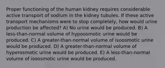 Proper functioning of the human kidney requires considerable active transport of sodium in the kidney tubules. If these active transport mechanisms were to stop completely, how would urine production be affected? A) No urine would be produced. B) A less-than-normal volume of hypoosmotic urine would be produced. C) A greater-than-normal volume of isoosmotic urine would be produced. D) A greater-than-normal volume of hyperosmotic urine would be produced. E) A less-than-normal volume of isoosmotic urine would be produced.