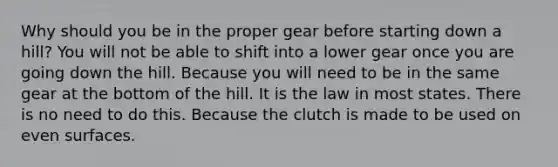 Why should you be in the proper gear before starting down a hill? You will not be able to shift into a lower gear once you are going down the hill. Because you will need to be in the same gear at the bottom of the hill. It is the law in most states. There is no need to do this. Because the clutch is made to be used on even surfaces.