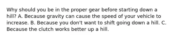 Why should you be in the proper gear before starting down a hill? A. Because gravity can cause the speed of your vehicle to increase. B. Because you don't want to shift going down a hill. C. Because the clutch works better up a hill.