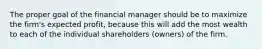 The proper goal of the financial manager should be to maximize the firm's expected profit, because this will add the most wealth to each of the individual shareholders (owners) of the firm.