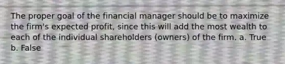 The proper goal of the financial manager should be to maximize the firm's expected profit, since this will add the most wealth to each of the individual shareholders (owners) of the firm. a. True b. False