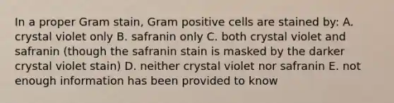 In a proper Gram stain, Gram positive cells are stained by: A. crystal violet only B. safranin only C. both crystal violet and safranin (though the safranin stain is masked by the darker crystal violet stain) D. neither crystal violet nor safranin E. not enough information has been provided to know