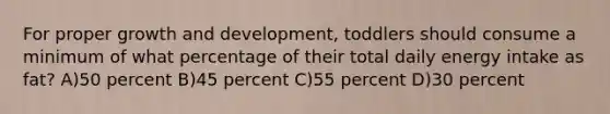 For proper <a href='https://www.questionai.com/knowledge/kde2iCObwW-growth-and-development' class='anchor-knowledge'>growth and development</a>, toddlers should consume a minimum of what percentage of their total daily energy intake as fat? A)50 percent B)45 percent C)55 percent D)30 percent