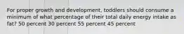 For proper growth and development, toddlers should consume a minimum of what percentage of their total daily energy intake as fat? 50 percent 30 percent 55 percent 45 percent