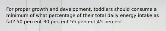 For proper growth and development, toddlers should consume a minimum of what percentage of their total daily energy intake as fat? 50 percent 30 percent 55 percent 45 percent