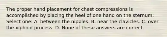 The proper hand placement for chest compressions is accomplished by placing the heel of one hand on the sternum: Select one: A. between the nipples. B. near the clavicles. C. over the xiphoid process. D. None of these answers are correct.