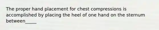 The proper hand placement for chest compressions is accomplished by placing the heel of one hand on the sternum between_____