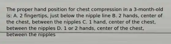 The proper hand position for chest compression in a 3-month-old is: A. 2 fingertips, just below the nipple line B. 2 hands, center of the chest, between the nipples C. 1 hand, center of the chest, between the nipples D. 1 or 2 hands, center of the chest, between the nipples