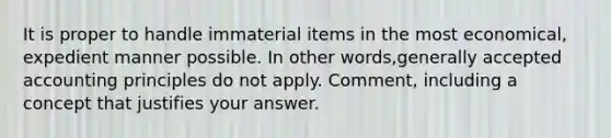 It is proper to handle immaterial items in the most economical, expedient manner possible. In other words,generally accepted accounting principles do not apply. Comment, including a concept that justifies your answer.