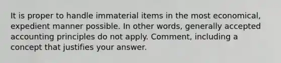 It is proper to handle immaterial items in the most economical, expedient manner possible. In other words, <a href='https://www.questionai.com/knowledge/kwjD9YtMH2-generally-accepted-accounting-principles' class='anchor-knowledge'>generally accepted accounting principles</a> do not apply. Comment, including a concept that justifies your answer.