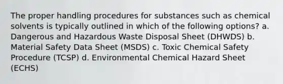 The proper handling procedures for substances such as chemical solvents is typically outlined in which of the following options? a. Dangerous and Hazardous Waste Disposal Sheet (DHWDS) b. Material Safety Data Sheet (MSDS) c. Toxic Chemical Safety Procedure (TCSP) d. Environmental Chemical Hazard Sheet (ECHS)