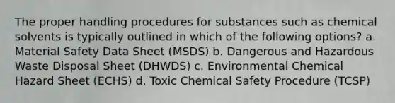 The proper handling procedures for substances such as chemical solvents is typically outlined in which of the following options? a. Material Safety Data Sheet (MSDS) b. Dangerous and Hazardous Waste Disposal Sheet (DHWDS) c. Environmental Chemical Hazard Sheet (ECHS) d. Toxic Chemical Safety Procedure (TCSP)