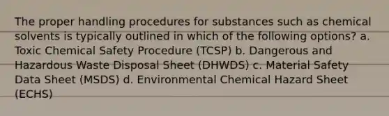 The proper handling procedures for substances such as chemical solvents is typically outlined in which of the following options? a. Toxic Chemical Safety Procedure (TCSP) b. Dangerous and Hazardous Waste Disposal Sheet (DHWDS) c. Material Safety Data Sheet (MSDS) d. Environmental Chemical Hazard Sheet (ECHS)