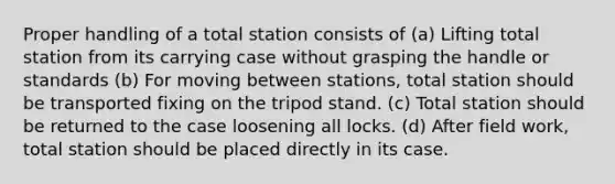 Proper handling of a total station consists of (a) Lifting total station from its carrying case without grasping the handle or standards (b) For moving between stations, total station should be transported fixing on the tripod stand. (c) Total station should be returned to the case loosening all locks. (d) After field work, total station should be placed directly in its case.