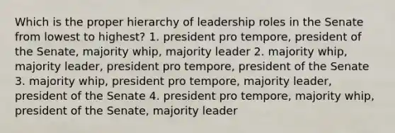 Which is the proper hierarchy of leadership roles in the Senate from lowest to highest? 1. president pro tempore, president of the Senate, majority whip, majority leader 2. majority whip, majority leader, president pro tempore, president of the Senate 3. majority whip, president pro tempore, majority leader, president of the Senate 4. president pro tempore, majority whip, president of the Senate, majority leader