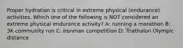 Proper hydration is critical in extreme physical (endurance) activities. Which one of the following is NOT considered an extreme physical endurance activity? A: running a marathon B: 3K community run C: Ironman competition D: Triathalon Olympic distance