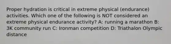 Proper hydration is critical in extreme physical (endurance) activities. Which one of the following is NOT considered an extreme physical endurance activity? A: running a marathon B: 3K community run C: Ironman competition D: Triathalon Olympic distance