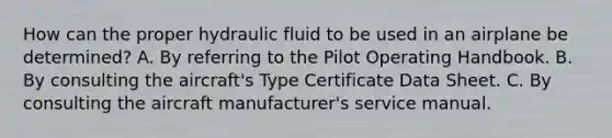 How can the proper hydraulic fluid to be used in an airplane be determined? A. By referring to the Pilot Operating Handbook. B. By consulting the aircraft's Type Certificate Data Sheet. C. By consulting the aircraft manufacturer's service manual.