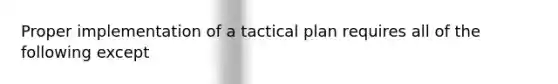 Proper implementation of a tactical plan requires all of the following except