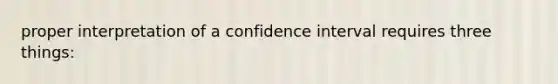 proper interpretation of a confidence interval requires three things: