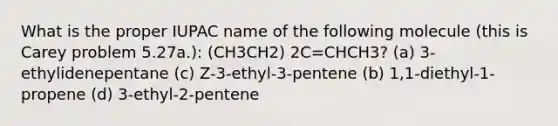 What is the proper IUPAC name of the following molecule (this is Carey problem 5.27a.): (CH3CH2) 2C=CHCH3? (a) 3-ethylidenepentane (c) Z-3-ethyl-3-pentene (b) 1,1-diethyl-1-propene (d) 3-ethyl-2-pentene