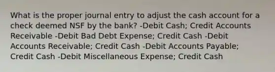 What is the proper journal entry to adjust the cash account for a check deemed NSF by the bank? -Debit Cash; Credit Accounts Receivable -Debit Bad Debt Expense; Credit Cash -Debit Accounts Receivable; Credit Cash -Debit Accounts Payable; Credit Cash -Debit Miscellaneous Expense; Credit Cash