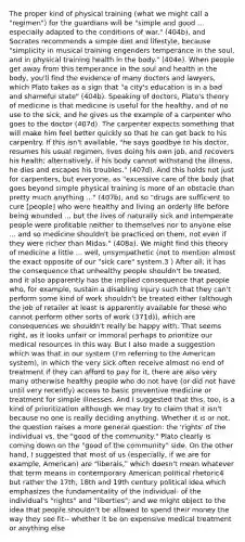 The proper kind of physical training (what we might call a "regimen") for the guardians will be "simple and good ... especially adapted to the conditions of war." (404b), and Socrates recommends a simple diet and lifestyle, because "simplicity in musical training engenders temperance in the soul, and in physical training health in the body." (404e). When people get away from this temperance in the soul and health in the body, you'll find the evidence of many doctors and lawyers, which Plato takes as a sign that "a city's education is in a bad and shameful state" (404b). Speaking of doctors, Plato's theory of medicine is that medicine is useful for the healthy, and of no use to the sick, and he gives us the example of a carpenter who goes to the doctor (407d). The carpenter expects something that will make him feel better quickly so that he can get back to his carpentry. If this isn't available, "he says goodbye to his doctor, resumes his usual regimen, lives doing his own job, and recovers his health; alternatively, if his body cannot withstand the illness, he dies and escapes his troubles." (407d). And this holds not just for carpenters, but everyone, as "excessive care of the body that goes beyond simple physical training is more of an obstacle than pretty much anything ..." (407b), and so "drugs are sufficient to cure [people] who were healthy and living an orderly life before being wounded ... but the lives of naturally sick and intemperate people were profitable neither to themselves nor to anyone else ... and so medicine shouldn't be practiced on them, not even if they were richer than Midas." (408a). We might find this theory of medicine a little ... well, unsympathetic (not to mention almost the exact opposite of our "sick care" system.3 ) After all, it has the consequence that unhealthy people shouldn't be treated, and it also apparently has the implied consequence that people who, for example, sustain a disabling injury such that they can't perform some kind of work shouldn't be treated either (although the job of retailer at least is apparently available for those who cannot perform other sorts of work (371d)), which are consequences we shouldn't really be happy with. That seems right, as it looks unfair or immoral perhaps to prioritize our medical resources in this way. But I also made a suggestion which was that in our system (I'm referring to the American system), in which the very sick often receive almost no end of treatment if they can afford to pay for it, there are also very many otherwise healthy people who do not have (or did not have until very recently) access to basic preventive medicine or treatment for simple illnesses. And I suggested that this, too, is a kind of prioritization although we may try to claim that it isn't because no one is really deciding anything. Whether it is or not, the question raises a more general question: the 'rights' of the individual vs. the "good of the community." Plato clearly is coming down on the "good of the community" side. On the other hand, I suggested that most of us (especially, if we are for example, American) are "liberals," which doesn't mean whatever that term means in contemporary American political rhetoric4 but rather the 17th, 18th and 19th century political idea which emphasizes the fundamentality of the individual- of the individual's "rights" and "liberties"; and we might object to the idea that people shouldn't be allowed to spend their money the way they see fit-- whether it be on expensive medical treatment or anything else