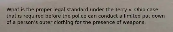 What is the proper legal standard under the Terry v. Ohio case that is required before the police can conduct a limited pat down of a person's outer clothing for the presence of weapons: