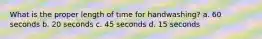 What is the proper length of time for handwashing? a. 60 seconds b. 20 seconds c. 45 seconds d. 15 seconds