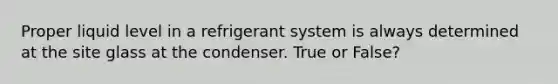 Proper liquid level in a refrigerant system is always determined at the site glass at the condenser. True or False?