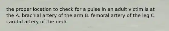 the proper location to check for a pulse in an adult victim is at the A. brachial artery of the arm B. femoral artery of the leg C. carotid artery of the neck