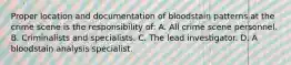 Proper location and documentation of bloodstain patterns at the crime scene is the responsibility​ of: A. All crime scene personnel. B. Criminalists and specialists. C. The lead investigator. D. A bloodstain analysis specialist.