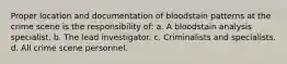 Proper location and documentation of bloodstain patterns at the crime scene is the responsibility of: a. A bloodstain analysis specialist. b. The lead investigator. c. Criminalists and specialists. d. All crime scene personnel.