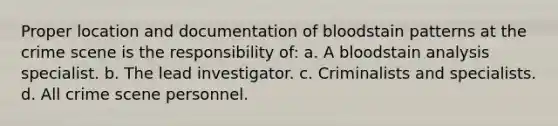 Proper location and documentation of bloodstain patterns at the crime scene is the responsibility of: a. A bloodstain analysis specialist. b. The lead investigator. c. Criminalists and specialists. d. All crime scene personnel.