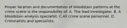 Proper location and documentation of bloodstain patterns at the crime scene is the responsibility​ of: A. The lead investigator. B. A bloodstain analysis specialist. C.All crime scene personnel. D. Criminalists and specialists.